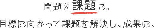 目標を課題に。目標に向かって課題を解決し、成果に。